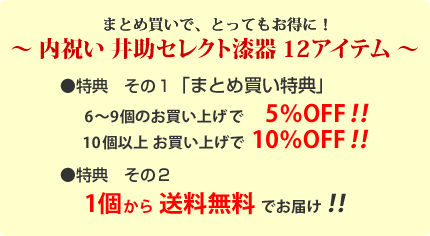 ～漆器の井助　井助セレクト漆器　12アイテム～
特典その１「まとめ買い特典」
6～9個で5％OFF！
10個以上で10％OFF！
特典その２
１個から送料無料！