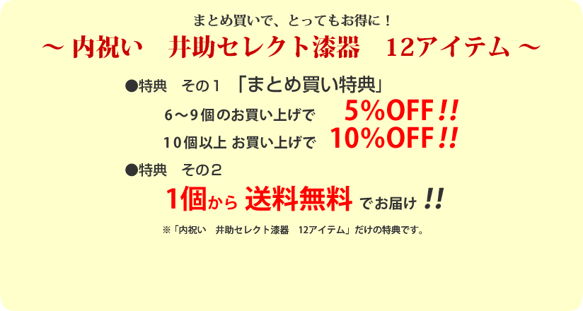 ～漆器の井助　井助セレクト漆器　12アイテム～
特典その１「まとめ買い特典」
6～9個で5％OFF！
10個以上で10％OFF！
特典その２
１個から送料無料！