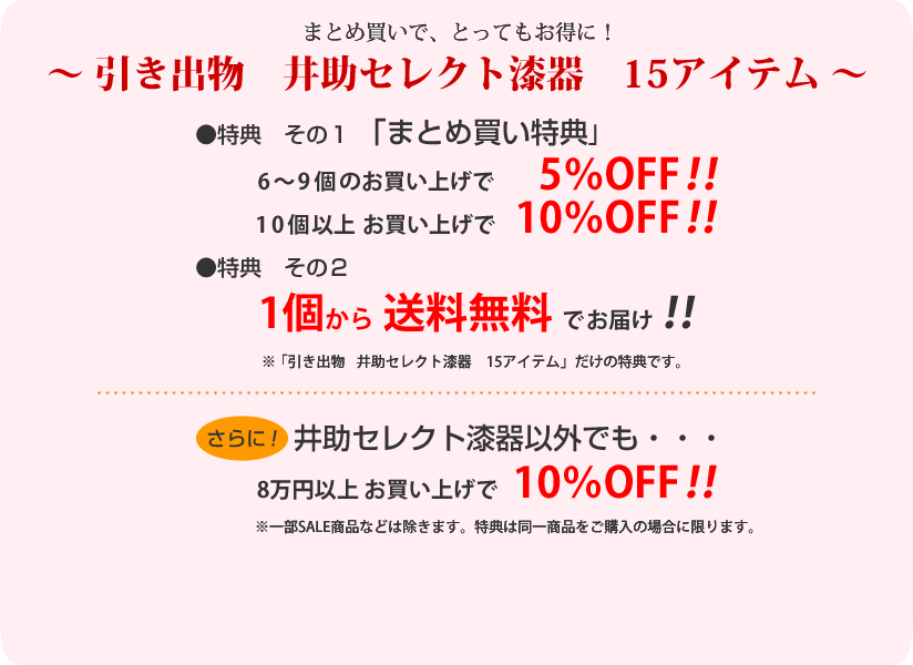 ～引き出物　井助セレクト漆器　15アイテム～
特典その１「まとめ買い特典」
6～9個で5％OFF！
10個以上で10％OFF！
特典その２
１個から送料無料！

さらに！セレクト漆器以外でも・・・
8万円以上お買い上げで10％OFF！